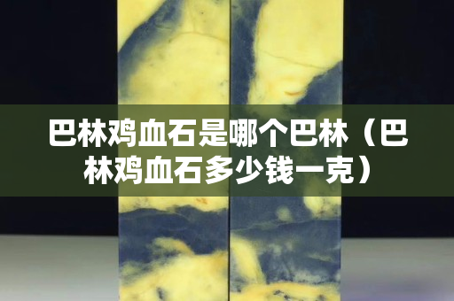 巴林鸡血石是哪个巴林（巴林鸡血石多少钱一克）