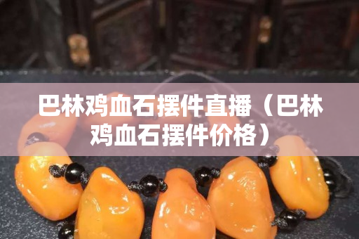 巴林鸡血石摆件直播（巴林鸡血石摆件价格）