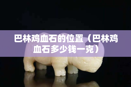 巴林鸡血石的位置（巴林鸡血石多少钱一克）