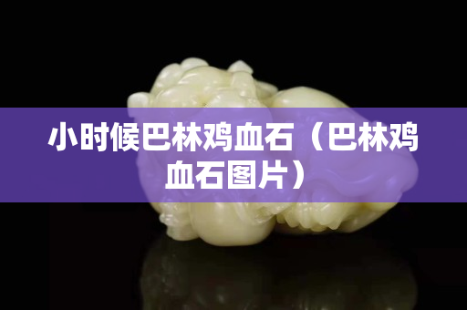 小时候巴林鸡血石（巴林鸡血石图片）