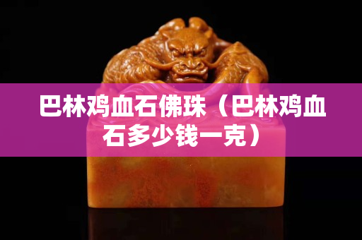 巴林鸡血石佛珠（巴林鸡血石多少钱一克）
