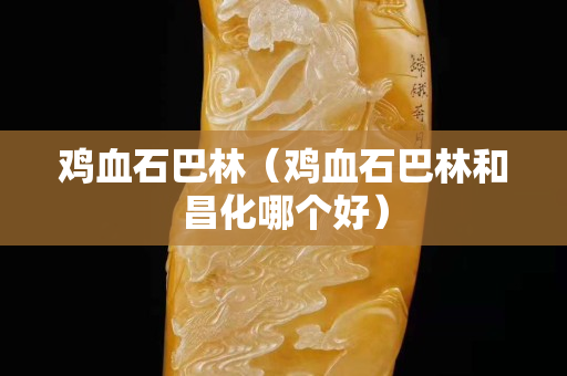 鸡血石巴林（鸡血石巴林和昌化哪个好）