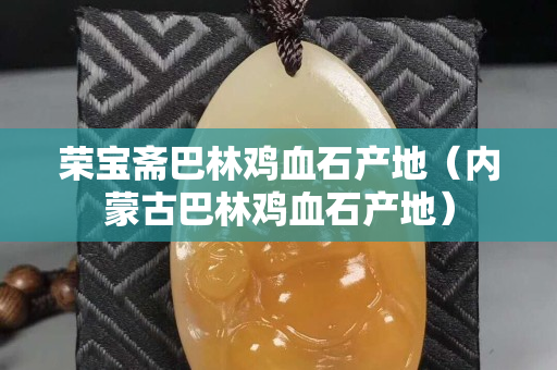 荣宝斋巴林鸡血石产地（内蒙古巴林鸡血石产地）