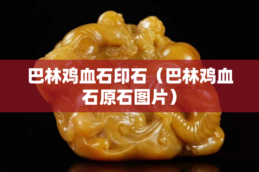 巴林鸡血石印石（巴林鸡血石原石图片）