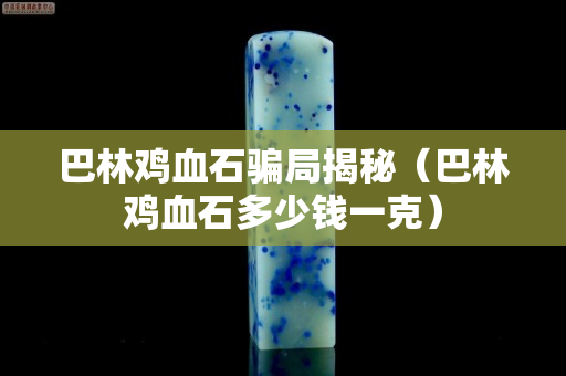 巴林鸡血石骗局揭秘（巴林鸡血石多少钱一克）