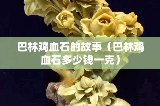 巴林鸡血石的故事（巴林鸡血石多少钱一克）
