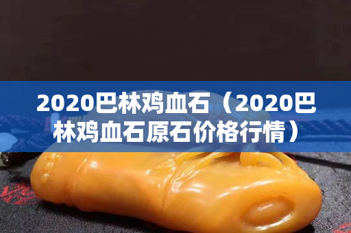 2020巴林鸡血石（2020巴林鸡血石原石价格行情）