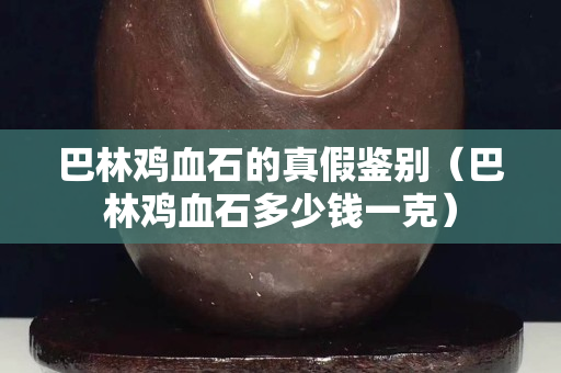 巴林鸡血石的真假鉴别（巴林鸡血石多少钱一克）