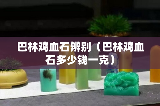 巴林鸡血石辨别（巴林鸡血石多少钱一克）