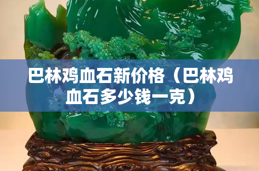巴林鸡血石新价格（巴林鸡血石多少钱一克）