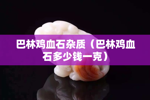 巴林鸡血石杂质（巴林鸡血石多少钱一克）