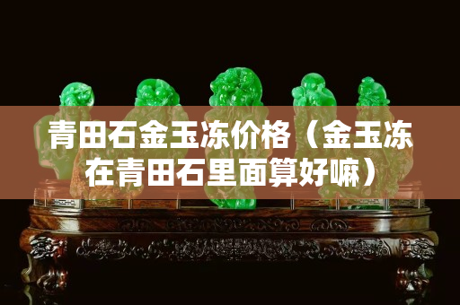 青田石金玉冻价格（金玉冻在青田石里面算好嘛）
