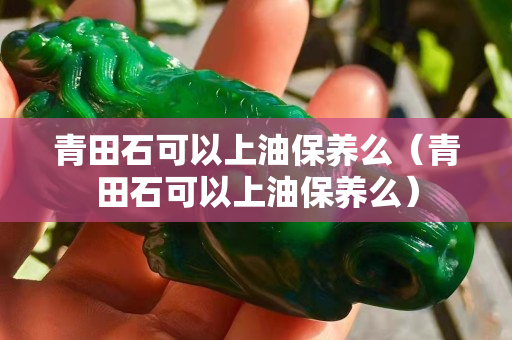 青田石可以上油保养么（青田石可以上油保养么）