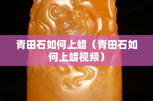 青田石如何上蜡（青田石如何上蜡视频）