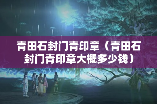 青田石封门青印章（青田石封门青印章大概多少钱）