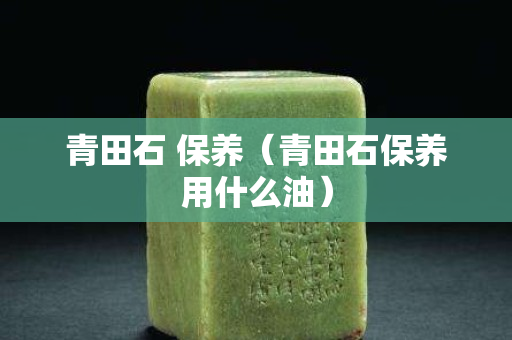 青田石 保养（青田石保养用什么油）