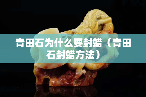 青田石为什么要封蜡（青田石封蜡方法）