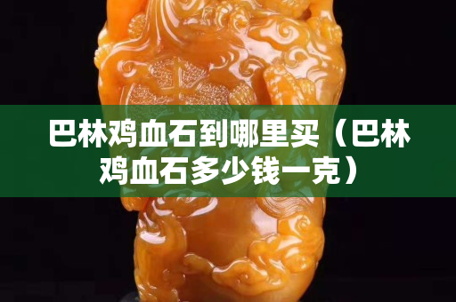 巴林鸡血石到哪里买（巴林鸡血石多少钱一克）