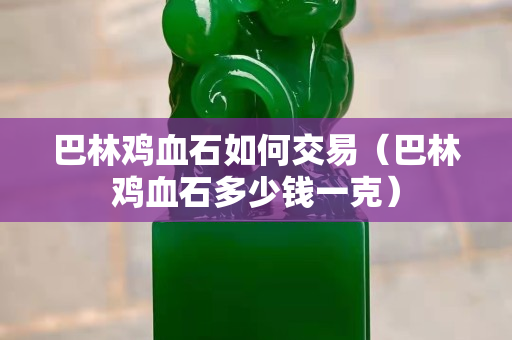 巴林鸡血石如何交易（巴林鸡血石多少钱一克）