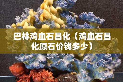 巴林鸡血石昌化（鸡血石昌化原石价钱多少）