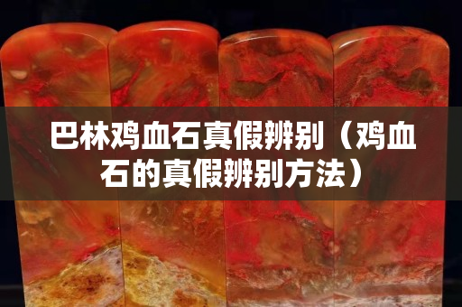 巴林鸡血石真假辨别（鸡血石的真假辨别方法）