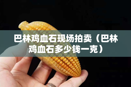 巴林鸡血石现场拍卖（巴林鸡血石多少钱一克）