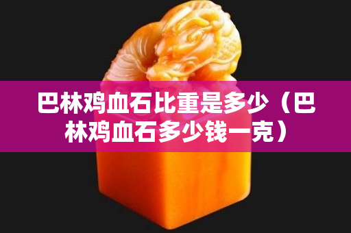 巴林鸡血石比重是多少（巴林鸡血石多少钱一克）