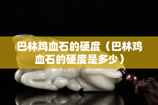 巴林鸡血石的硬度（巴林鸡血石的硬度是多少）