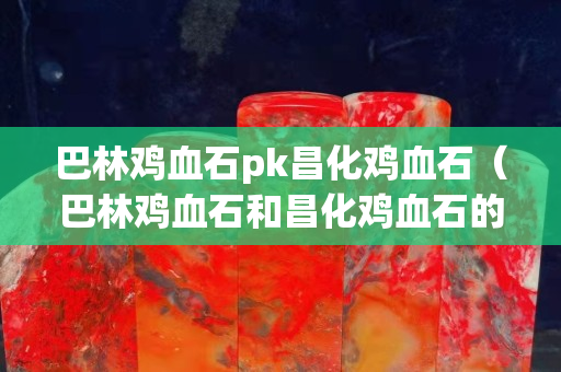 巴林鸡血石pk昌化鸡血石（巴林鸡血石和昌化鸡血石的区别）