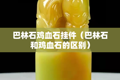 巴林石鸡血石挂件（巴林石和鸡血石的区别）