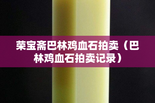 荣宝斋巴林鸡血石拍卖（巴林鸡血石拍卖记录）