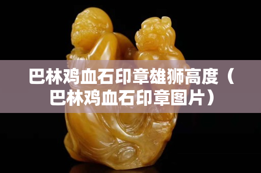 巴林鸡血石印章雄狮高度（巴林鸡血石印章图片）