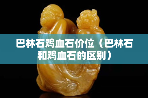 巴林石鸡血石价位（巴林石和鸡血石的区别）