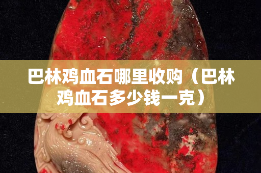 巴林鸡血石哪里收购（巴林鸡血石多少钱一克）