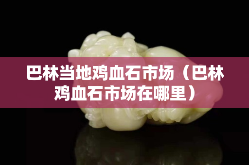 巴林当地鸡血石市场（巴林鸡血石市场在哪里）