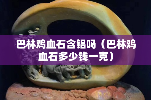 巴林鸡血石含铝吗（巴林鸡血石多少钱一克）