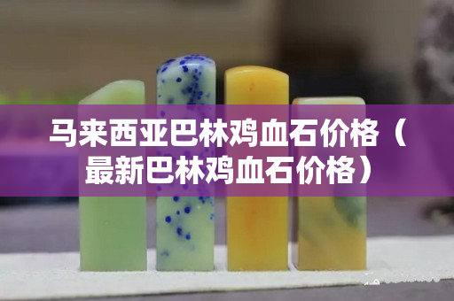 马来西亚巴林鸡血石价格（最新巴林鸡血石价格）