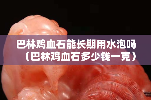 巴林鸡血石能长期用水泡吗（巴林鸡血石多少钱一克）
