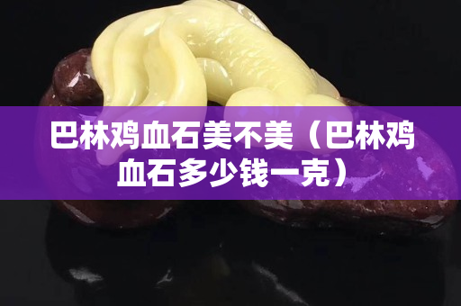巴林鸡血石美不美（巴林鸡血石多少钱一克）