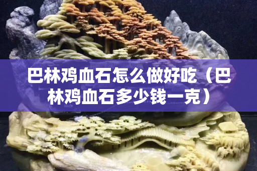 巴林鸡血石怎么做好吃（巴林鸡血石多少钱一克）