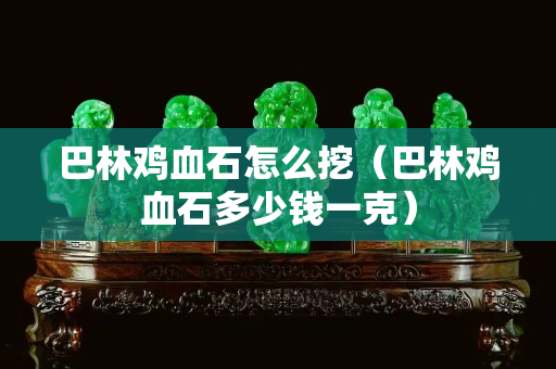 巴林鸡血石怎么挖（巴林鸡血石多少钱一克）