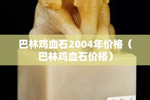 巴林鸡血石2004年价格（巴林鸡血石价格）