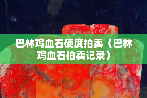 巴林鸡血石硬度拍卖（巴林鸡血石拍卖记录）