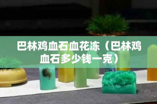 巴林鸡血石血花冻（巴林鸡血石多少钱一克）