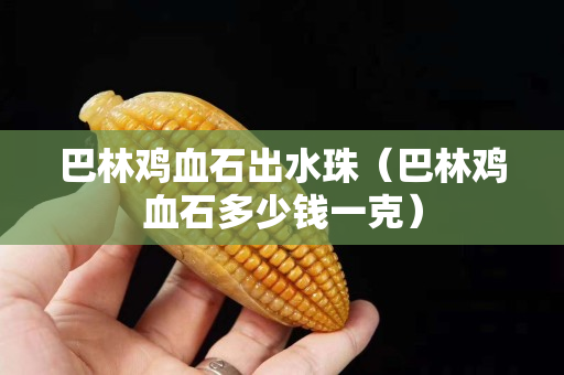 巴林鸡血石出水珠（巴林鸡血石多少钱一克）