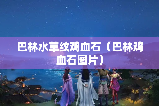 巴林水草纹鸡血石（巴林鸡血石图片）