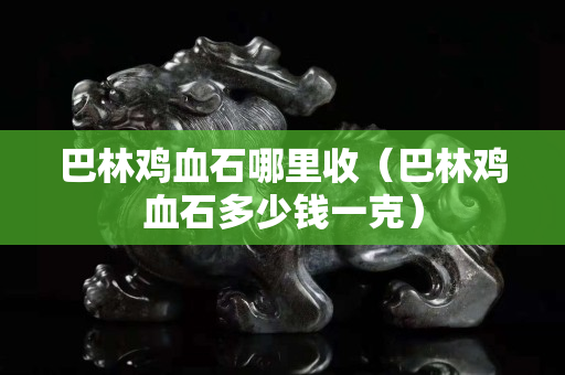 巴林鸡血石哪里收（巴林鸡血石多少钱一克）