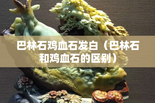 巴林石鸡血石发白（巴林石和鸡血石的区别）