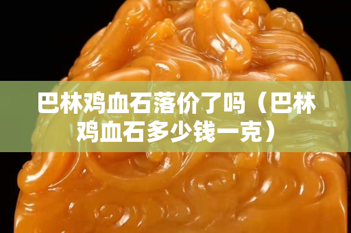 巴林鸡血石落价了吗（巴林鸡血石多少钱一克）