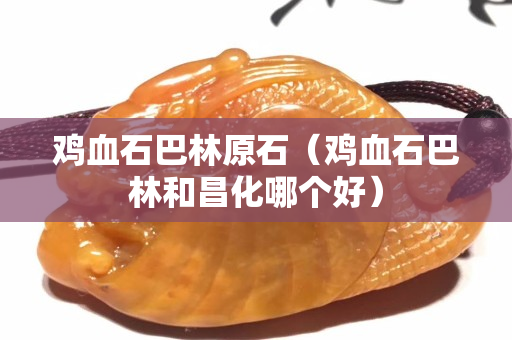 鸡血石巴林原石（鸡血石巴林和昌化哪个好）